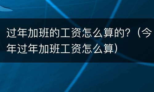 过年加班的工资怎么算的?（今年过年加班工资怎么算）