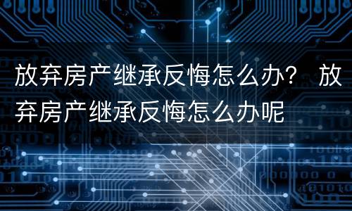 放弃房产继承反悔怎么办？ 放弃房产继承反悔怎么办呢