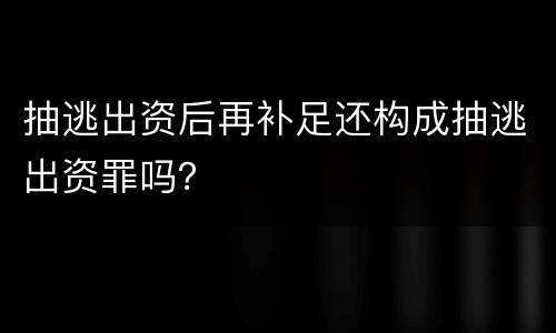 抽逃出资后再补足还构成抽逃出资罪吗？