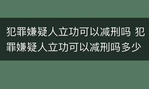 犯罪嫌疑人立功可以减刑吗 犯罪嫌疑人立功可以减刑吗多少年
