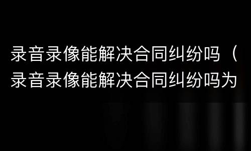 录音录像能解决合同纠纷吗（录音录像能解决合同纠纷吗为什么）