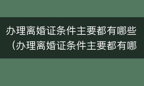 办理离婚证条件主要都有哪些（办理离婚证条件主要都有哪些呢）