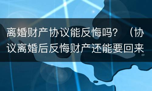 离婚财产协议能反悔吗？（协议离婚后反悔财产还能要回来吗）