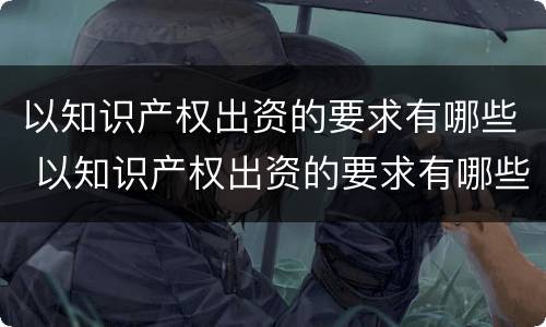 以知识产权出资的要求有哪些 以知识产权出资的要求有哪些呢