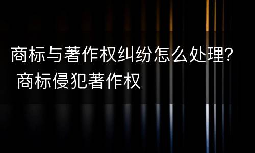 商标与著作权纠纷怎么处理？ 商标侵犯著作权