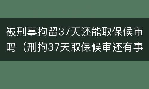 被刑事拘留37天还能取保候审吗（刑拘37天取保候审还有事吗）