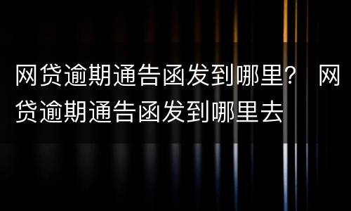 网贷逾期通告函发到哪里？ 网贷逾期通告函发到哪里去