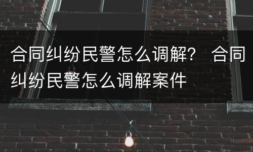 合同纠纷民警怎么调解？ 合同纠纷民警怎么调解案件