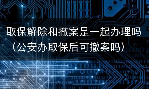 取保解除和撤案是一起办理吗（公安办取保后可撤案吗）