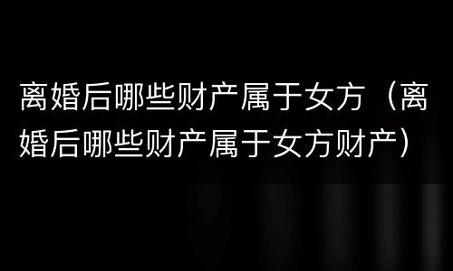 离婚后哪些财产属于女方（离婚后哪些财产属于女方财产）