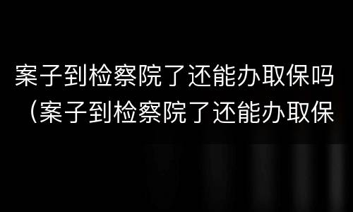 案子到检察院了还能办取保吗（案子到检察院了还能办取保吗要多久）