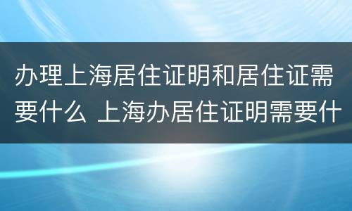 办理上海居住证明和居住证需要什么 上海办居住证明需要什么材料