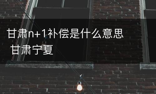 甘肃n+1补偿是什么意思 甘肃宁夏