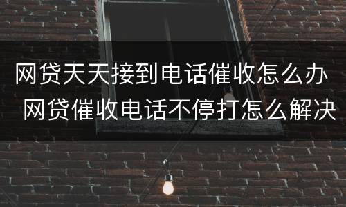 网贷天天接到电话催收怎么办 网贷催收电话不停打怎么解决