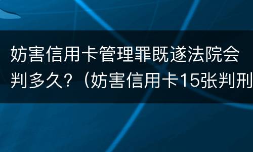 妨害信用卡管理罪既遂法院会判多久?（妨害信用卡15张判刑多久）