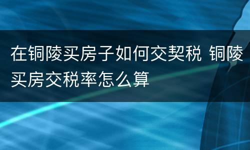 在铜陵买房子如何交契税 铜陵买房交税率怎么算