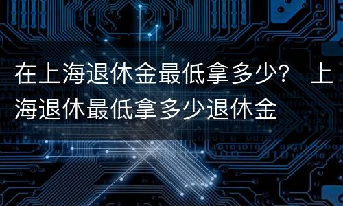 在上海退休金最低拿多少？ 上海退休最低拿多少退休金