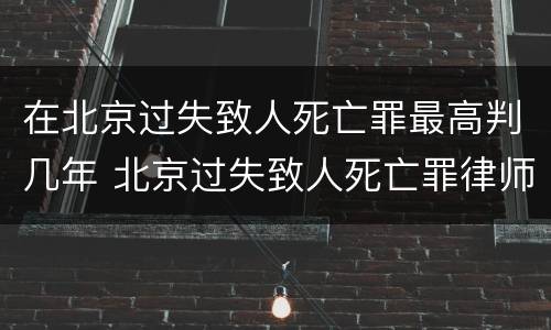 在北京过失致人死亡罪最高判几年 北京过失致人死亡罪律师