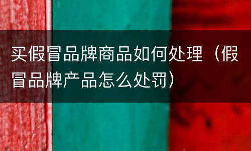 买假冒品牌商品如何处理（假冒品牌产品怎么处罚）