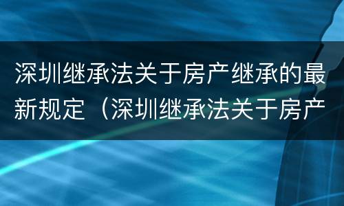 深圳继承法关于房产继承的最新规定（深圳继承法关于房产继承的最新规定是）