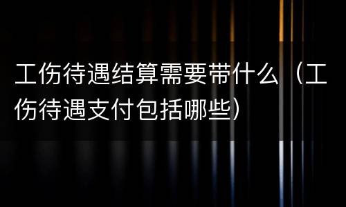 工伤待遇结算需要带什么（工伤待遇支付包括哪些）