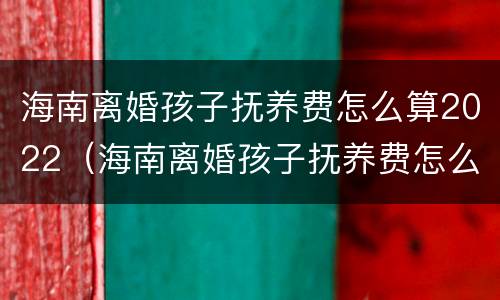 海南离婚孩子抚养费怎么算2022（海南离婚孩子抚养费怎么算2022年）