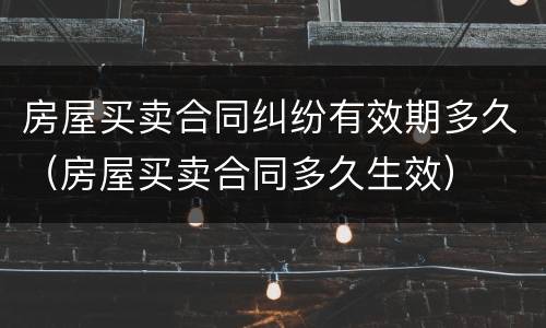 房屋买卖合同纠纷有效期多久（房屋买卖合同多久生效）
