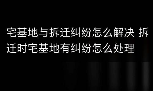 宅基地与拆迁纠纷怎么解决 拆迁时宅基地有纠纷怎么处理