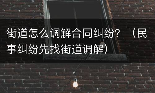 街道怎么调解合同纠纷？（民事纠纷先找街道调解）
