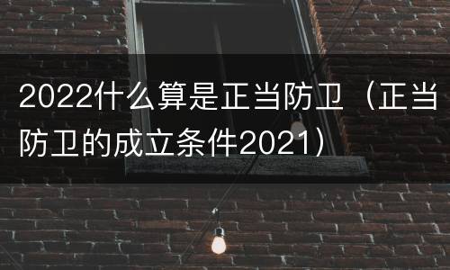 2022什么算是正当防卫（正当防卫的成立条件2021）