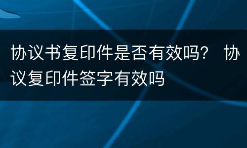 协议书复印件是否有效吗？ 协议复印件签字有效吗