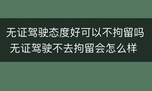 无证驾驶态度好可以不拘留吗 无证驾驶不去拘留会怎么样