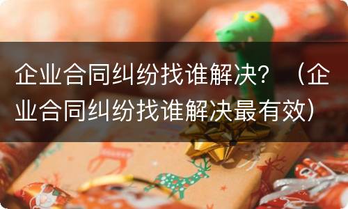 企业合同纠纷找谁解决？（企业合同纠纷找谁解决最有效）