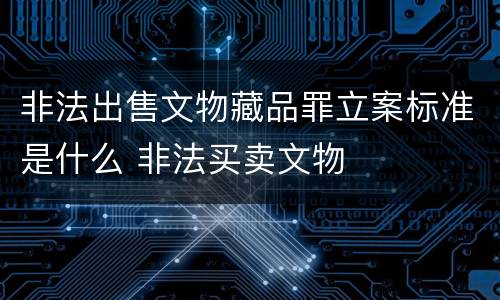 非法出售文物藏品罪立案标准是什么 非法买卖文物