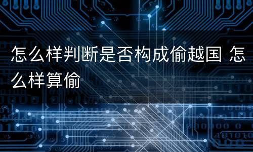 怎么样判断是否构成偷越国 怎么样算偷