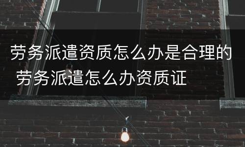 劳务派遣资质怎么办是合理的 劳务派遣怎么办资质证