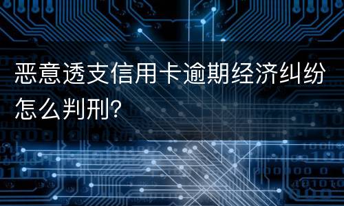 恶意透支信用卡逾期经济纠纷怎么判刑？