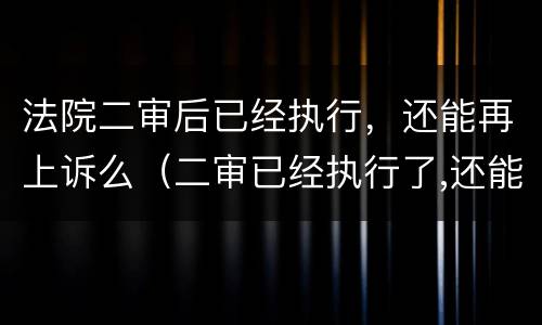 法院二审后已经执行，还能再上诉么（二审已经执行了,还能上诉吗?）
