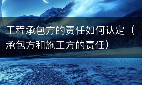 工程承包方的责任如何认定（承包方和施工方的责任）