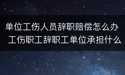 单位工伤人员辞职赔偿怎么办 工伤职工辞职工单位承担什么