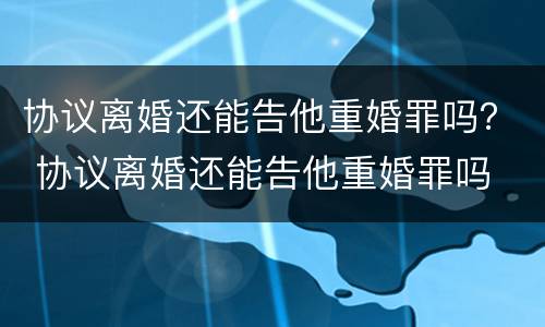 协议离婚还能告他重婚罪吗？ 协议离婚还能告他重婚罪吗