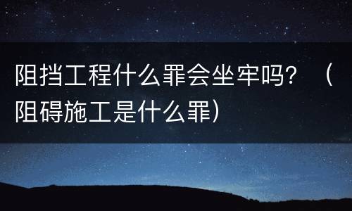 阻挡工程什么罪会坐牢吗？（阻碍施工是什么罪）