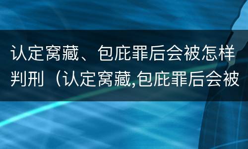 认定窝藏、包庇罪后会被怎样判刑（认定窝藏,包庇罪后会被怎样判刑呢）
