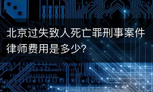 北京过失致人死亡罪刑事案件律师费用是多少？