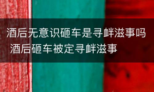 酒后无意识砸车是寻衅滋事吗 酒后砸车被定寻衅滋事