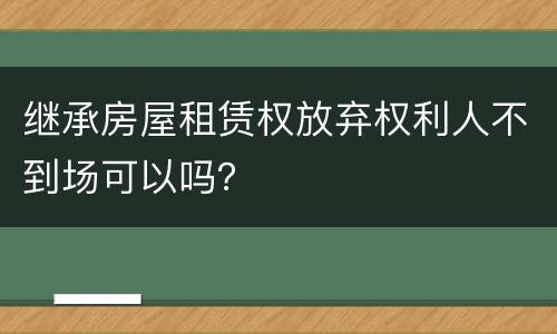 继承房屋租赁权放弃权利人不到场可以吗？