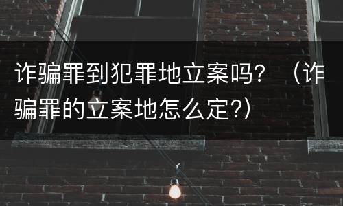 诈骗罪到犯罪地立案吗？（诈骗罪的立案地怎么定?）