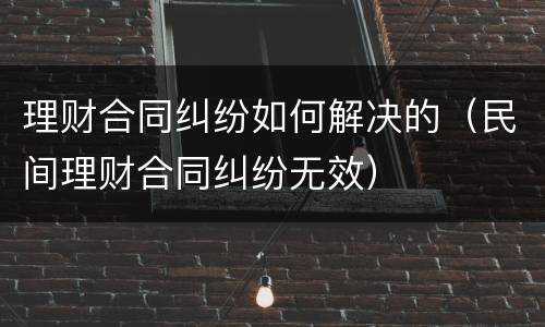 理财合同纠纷如何解决的（民间理财合同纠纷无效）