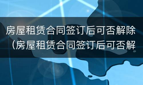 房屋租赁合同签订后可否解除（房屋租赁合同签订后可否解除租赁合同）