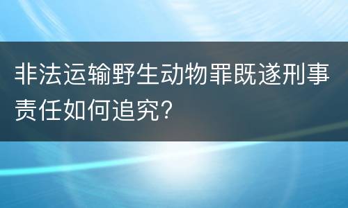 非法运输野生动物罪既遂刑事责任如何追究?